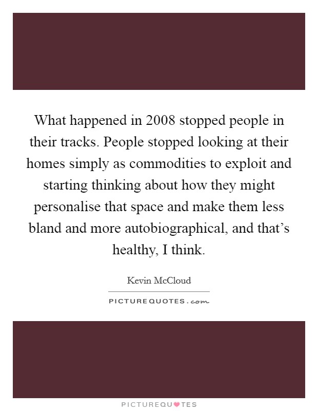 What happened in 2008 stopped people in their tracks. People stopped looking at their homes simply as commodities to exploit and starting thinking about how they might personalise that space and make them less bland and more autobiographical, and that's healthy, I think. Picture Quote #1