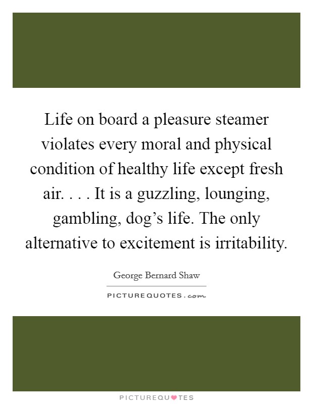 Life on board a pleasure steamer violates every moral and physical condition of healthy life except fresh air. . . . It is a guzzling, lounging, gambling, dog's life. The only alternative to excitement is irritability. Picture Quote #1
