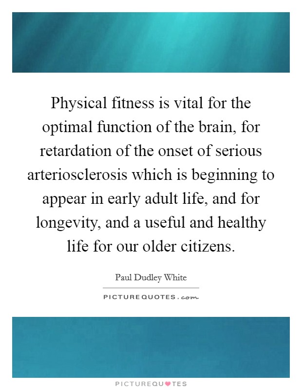 Physical fitness is vital for the optimal function of the brain, for retardation of the onset of serious arteriosclerosis which is beginning to appear in early adult life, and for longevity, and a useful and healthy life for our older citizens. Picture Quote #1
