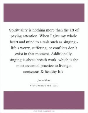 Spirituality is nothing more than the art of paying attention. When I give my whole heart and mind to a task such as singing - life’s worry, suffering, or conflicts don’t exist in that moment. Additionally, singing is about breath work, which is the most essential practice to living a conscious and healthy life Picture Quote #1