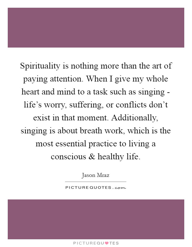 Spirituality is nothing more than the art of paying attention. When I give my whole heart and mind to a task such as singing - life's worry, suffering, or conflicts don't exist in that moment. Additionally, singing is about breath work, which is the most essential practice to living a conscious and healthy life. Picture Quote #1