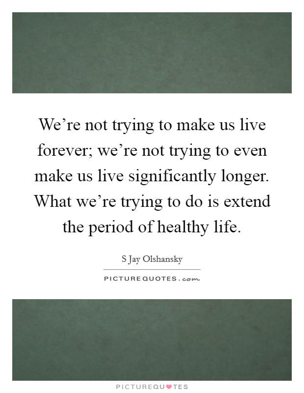 We're not trying to make us live forever; we're not trying to even make us live significantly longer. What we're trying to do is extend the period of healthy life. Picture Quote #1
