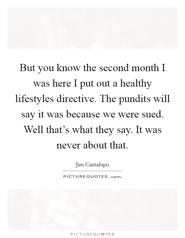 But you know the second month I was here I put out a healthy lifestyles directive. The pundits will say it was because we were sued. Well that's what they say. It was never about that. Picture Quote #1