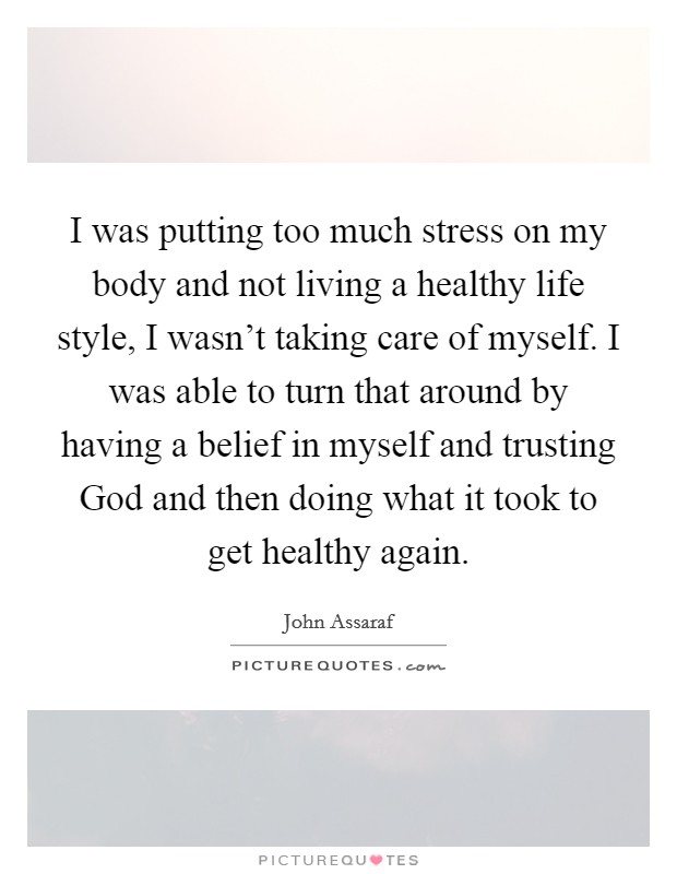 I was putting too much stress on my body and not living a healthy life style, I wasn't taking care of myself. I was able to turn that around by having a belief in myself and trusting God and then doing what it took to get healthy again. Picture Quote #1
