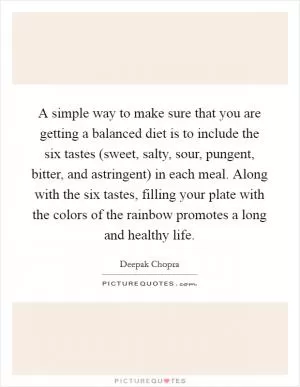 A simple way to make sure that you are getting a balanced diet is to include the six tastes (sweet, salty, sour, pungent, bitter, and astringent) in each meal. Along with the six tastes, filling your plate with the colors of the rainbow promotes a long and healthy life Picture Quote #1