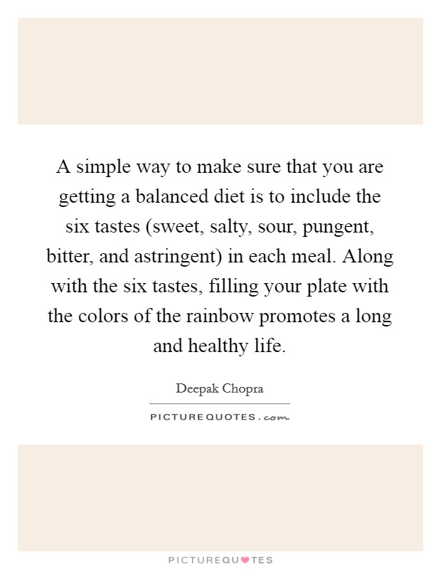 A simple way to make sure that you are getting a balanced diet is to include the six tastes (sweet, salty, sour, pungent, bitter, and astringent) in each meal. Along with the six tastes, filling your plate with the colors of the rainbow promotes a long and healthy life. Picture Quote #1