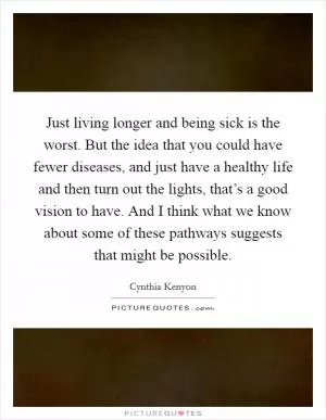 Just living longer and being sick is the worst. But the idea that you could have fewer diseases, and just have a healthy life and then turn out the lights, that’s a good vision to have. And I think what we know about some of these pathways suggests that might be possible Picture Quote #1