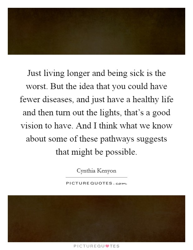 Just living longer and being sick is the worst. But the idea that you could have fewer diseases, and just have a healthy life and then turn out the lights, that's a good vision to have. And I think what we know about some of these pathways suggests that might be possible. Picture Quote #1