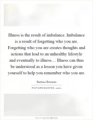 Illness is the result of imbalance. Imbalance is a result of forgetting who you are. Forgetting who you are creates thoughts and actions that lead to an unhealthy lifestyle and eventually to illness.... Illness can thus be understood as a lesson you have given yourself to help you remember who you are Picture Quote #1