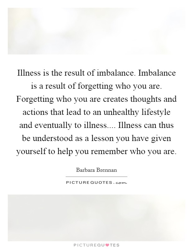 Illness is the result of imbalance. Imbalance is a result of forgetting who you are. Forgetting who you are creates thoughts and actions that lead to an unhealthy lifestyle and eventually to illness.... Illness can thus be understood as a lesson you have given yourself to help you remember who you are. Picture Quote #1