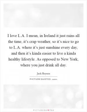 I love L.A. I mean, in Ireland it just rains all the time, it’s crap weather, so it’s nice to go to L.A. where it’s just sunshine every day, and then it’s kinda easier to live a kinda healthy lifestyle. As opposed to New York, where you just drink all day Picture Quote #1