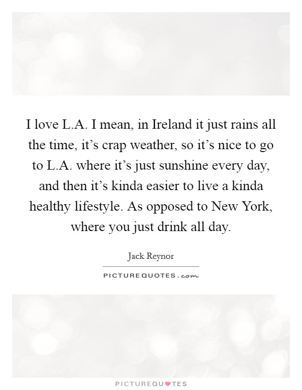 I love L.A. I mean, in Ireland it just rains all the time, it's crap weather, so it's nice to go to L.A. where it's just sunshine every day, and then it's kinda easier to live a kinda healthy lifestyle. As opposed to New York, where you just drink all day. Picture Quote #1