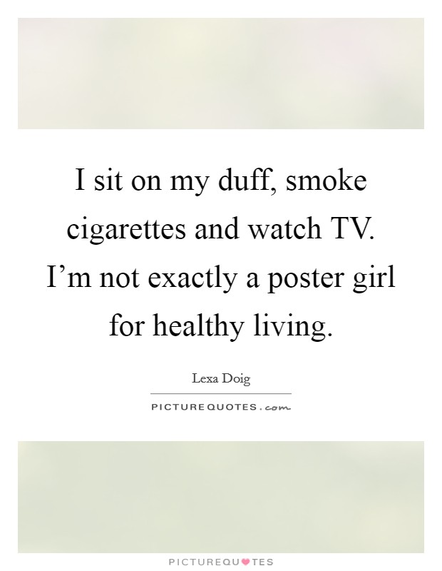 I sit on my duff, smoke cigarettes and watch TV. I'm not exactly a poster girl for healthy living. Picture Quote #1