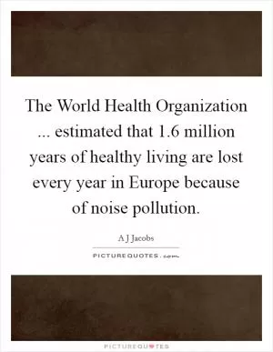 The World Health Organization ... estimated that 1.6 million years of healthy living are lost every year in Europe because of noise pollution Picture Quote #1