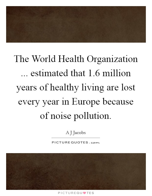 The World Health Organization ... estimated that 1.6 million years of healthy living are lost every year in Europe because of noise pollution. Picture Quote #1