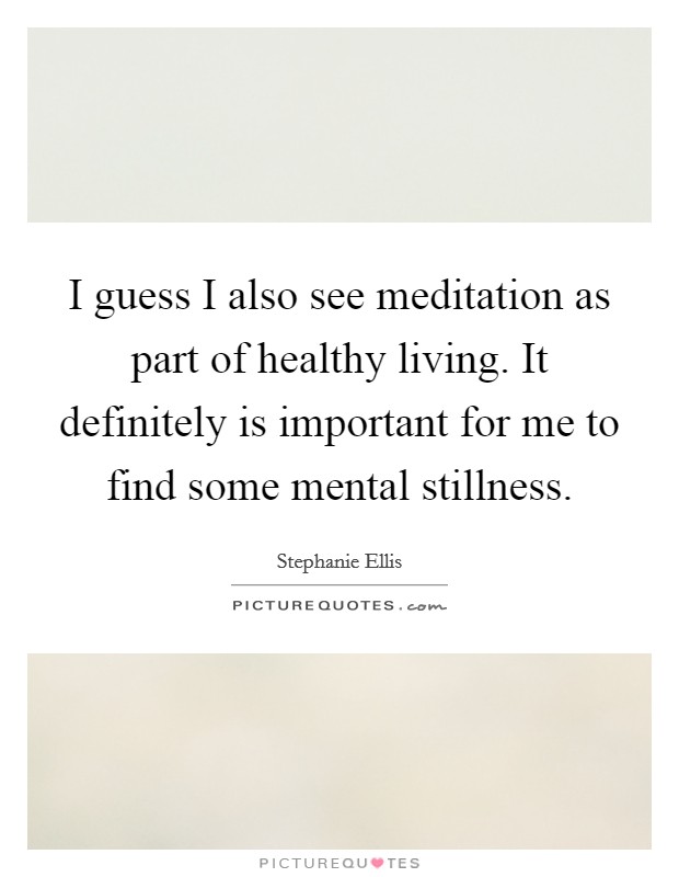 I guess I also see meditation as part of healthy living. It definitely is important for me to find some mental stillness. Picture Quote #1
