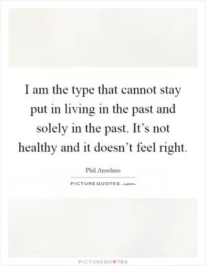 I am the type that cannot stay put in living in the past and solely in the past. It’s not healthy and it doesn’t feel right Picture Quote #1