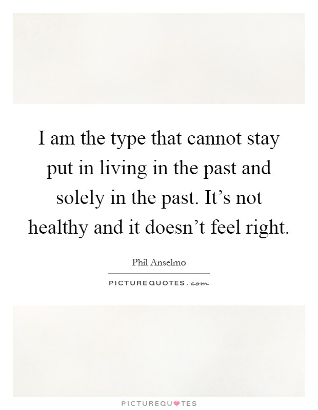 I am the type that cannot stay put in living in the past and solely in the past. It's not healthy and it doesn't feel right. Picture Quote #1