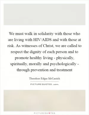 We must walk in solidarity with those who are living with HIV/AIDS and with those at risk. As witnesses of Christ, we are called to respect the dignity of each person and to promote healthy living - physically, spiritually, morally and psychologically - through prevention and treatment Picture Quote #1