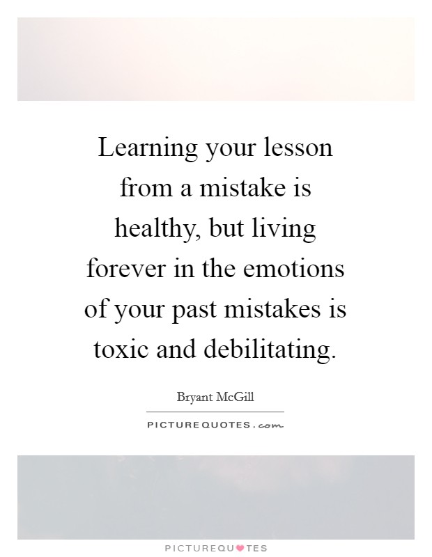Learning your lesson from a mistake is healthy, but living forever in the emotions of your past mistakes is toxic and debilitating. Picture Quote #1