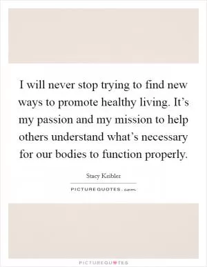 I will never stop trying to find new ways to promote healthy living. It’s my passion and my mission to help others understand what’s necessary for our bodies to function properly Picture Quote #1