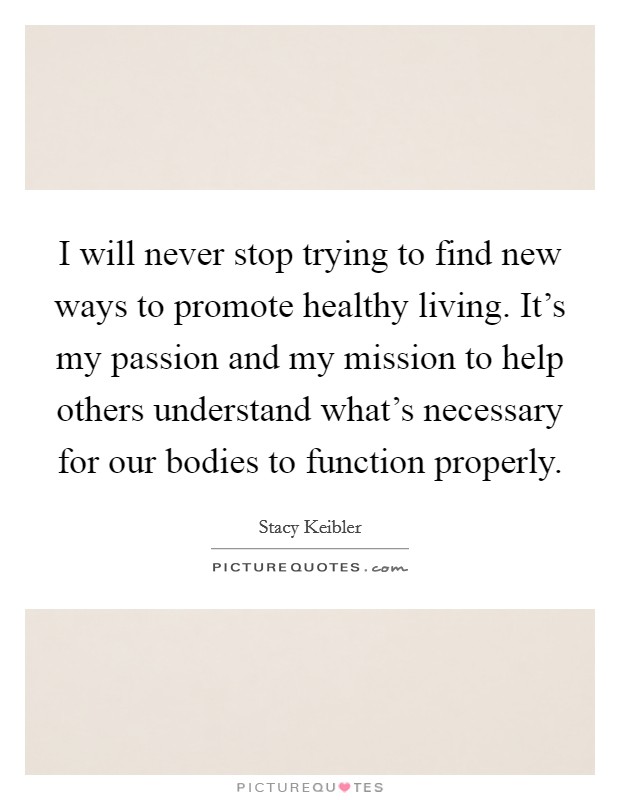 I will never stop trying to find new ways to promote healthy living. It's my passion and my mission to help others understand what's necessary for our bodies to function properly. Picture Quote #1