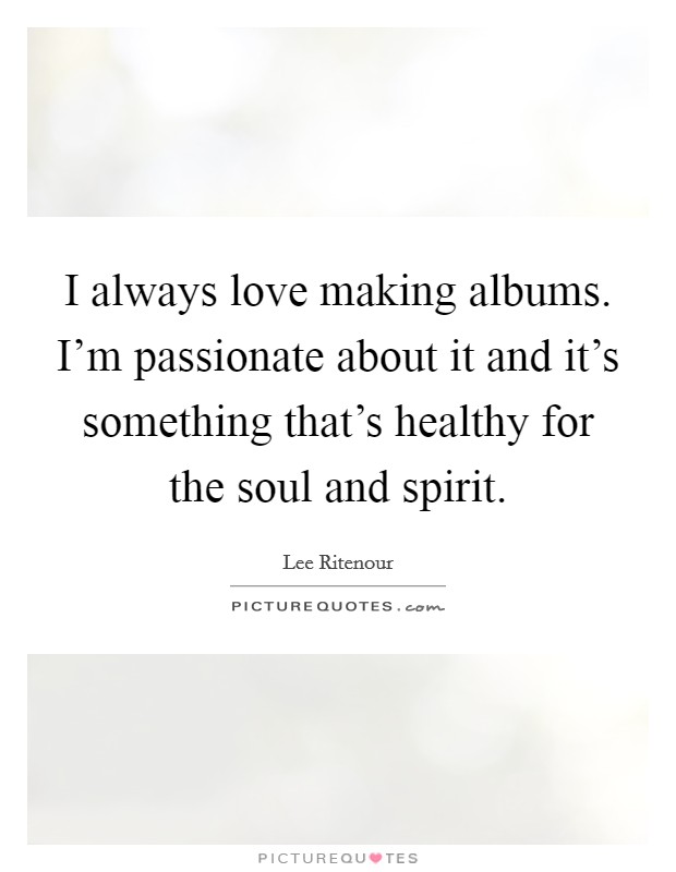 I always love making albums. I'm passionate about it and it's something that's healthy for the soul and spirit. Picture Quote #1