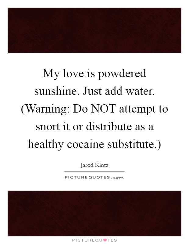 My love is powdered sunshine. Just add water. (Warning: Do NOT attempt to snort it or distribute as a healthy cocaine substitute.) Picture Quote #1