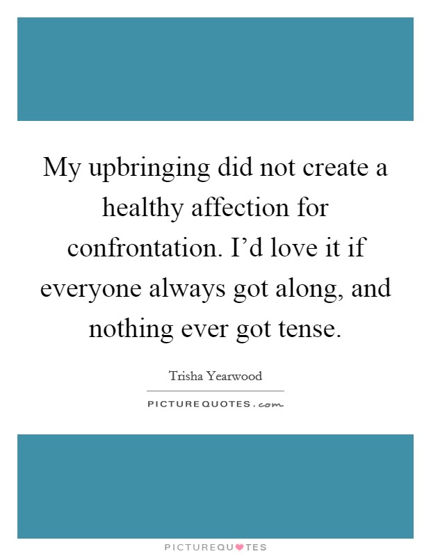 My upbringing did not create a healthy affection for confrontation. I'd love it if everyone always got along, and nothing ever got tense. Picture Quote #1