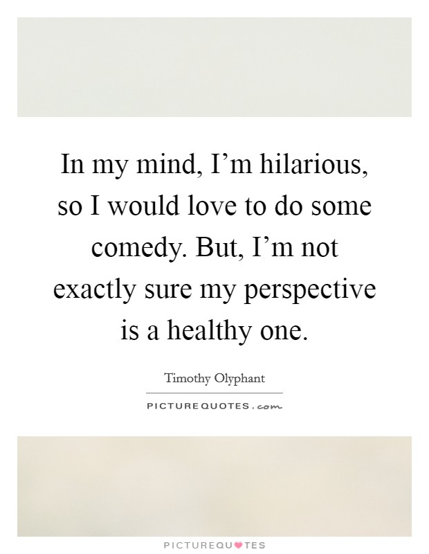 In my mind, I'm hilarious, so I would love to do some comedy. But, I'm not exactly sure my perspective is a healthy one. Picture Quote #1