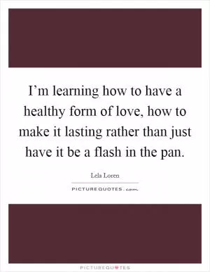 I’m learning how to have a healthy form of love, how to make it lasting rather than just have it be a flash in the pan Picture Quote #1