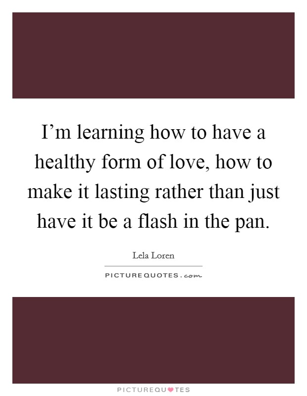 I'm learning how to have a healthy form of love, how to make it lasting rather than just have it be a flash in the pan. Picture Quote #1