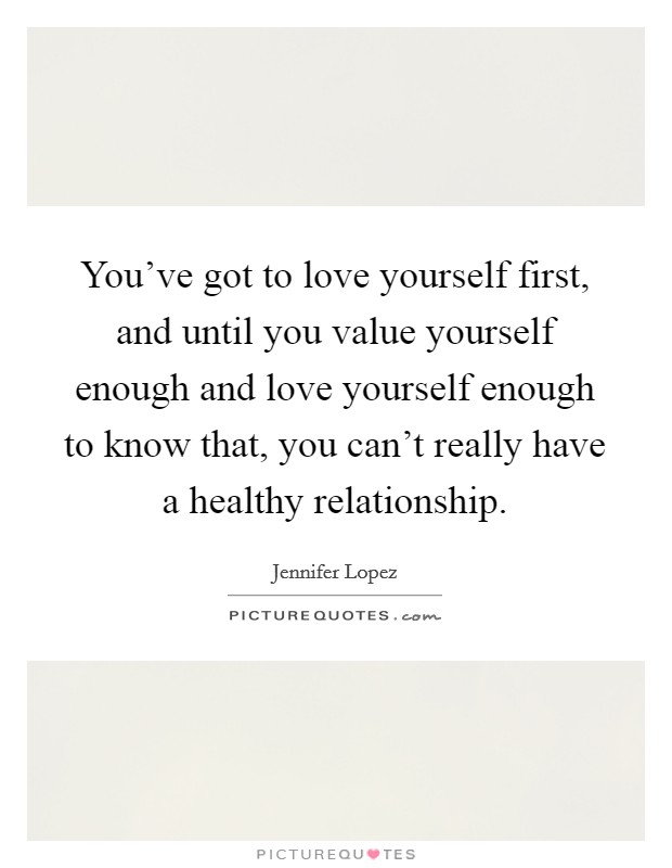 You've got to love yourself first, and until you value yourself enough and love yourself enough to know that, you can't really have a healthy relationship. Picture Quote #1