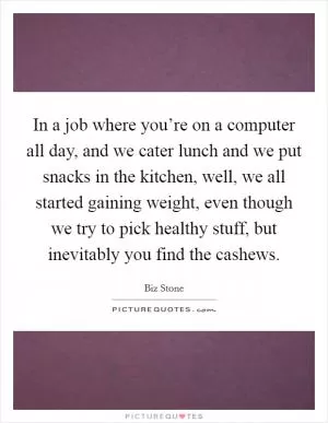 In a job where you’re on a computer all day, and we cater lunch and we put snacks in the kitchen, well, we all started gaining weight, even though we try to pick healthy stuff, but inevitably you find the cashews Picture Quote #1