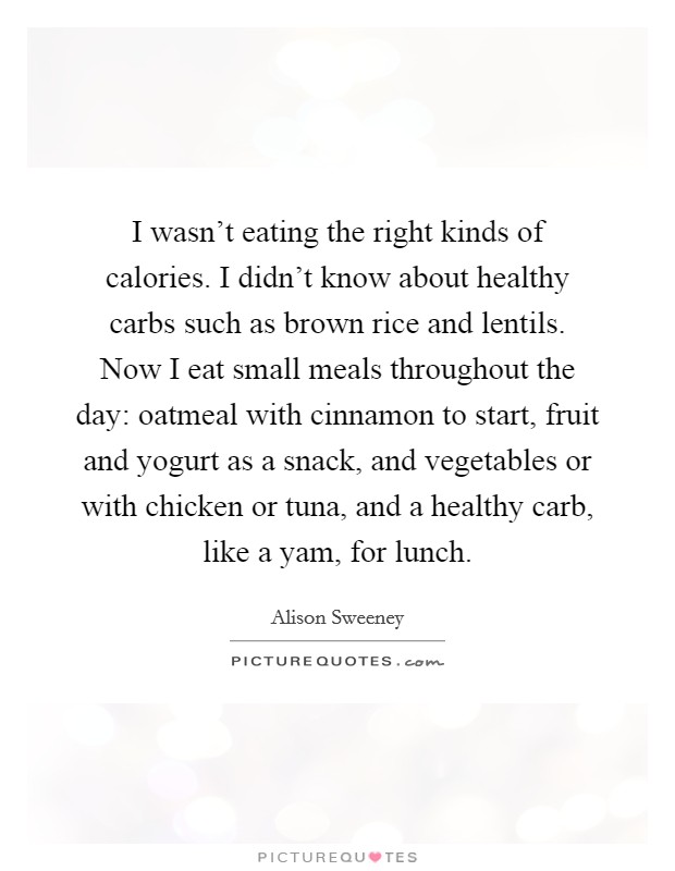 I wasn't eating the right kinds of calories. I didn't know about healthy carbs such as brown rice and lentils. Now I eat small meals throughout the day: oatmeal with cinnamon to start, fruit and yogurt as a snack, and vegetables or with chicken or tuna, and a healthy carb, like a yam, for lunch. Picture Quote #1