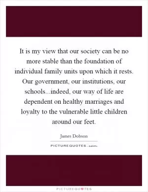 It is my view that our society can be no more stable than the foundation of individual family units upon which it rests. Our government, our institutions, our schools...indeed, our way of life are dependent on healthy marriages and loyalty to the vulnerable little children around our feet Picture Quote #1
