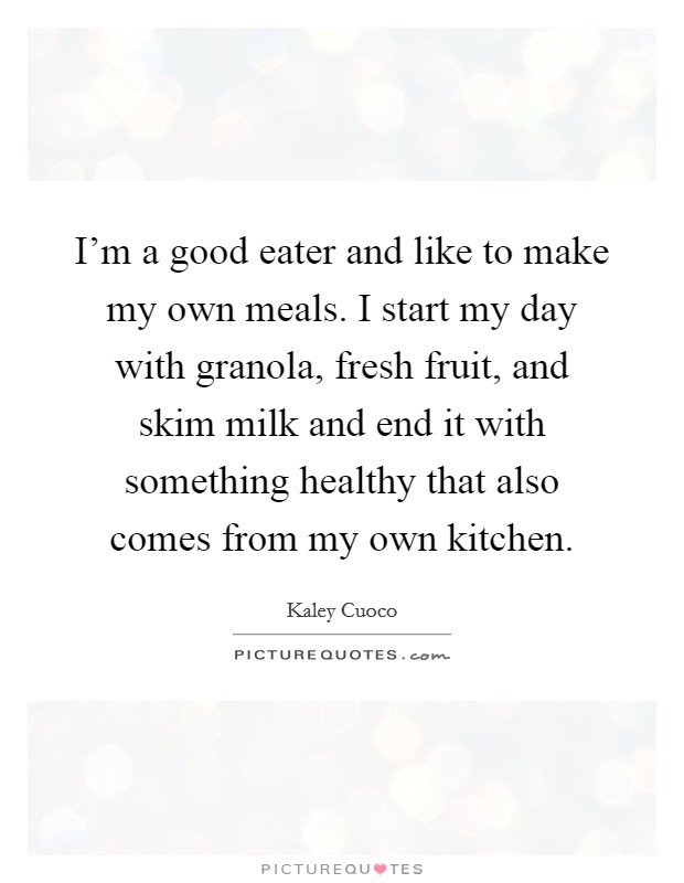 I'm a good eater and like to make my own meals. I start my day with granola, fresh fruit, and skim milk and end it with something healthy that also comes from my own kitchen. Picture Quote #1