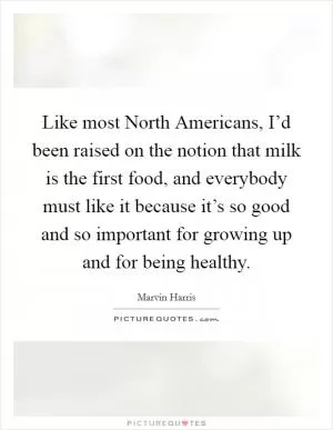 Like most North Americans, I’d been raised on the notion that milk is the first food, and everybody must like it because it’s so good and so important for growing up and for being healthy Picture Quote #1