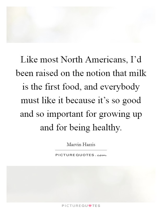 Like most North Americans, I'd been raised on the notion that milk is the first food, and everybody must like it because it's so good and so important for growing up and for being healthy. Picture Quote #1