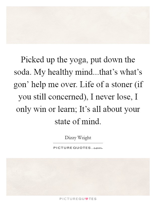 Picked up the yoga, put down the soda. My healthy mind...that’s what’s gon’ help me over. Life of a stoner (if you still concerned), I never lose, I only win or learn; It’s all about your state of mind Picture Quote #1