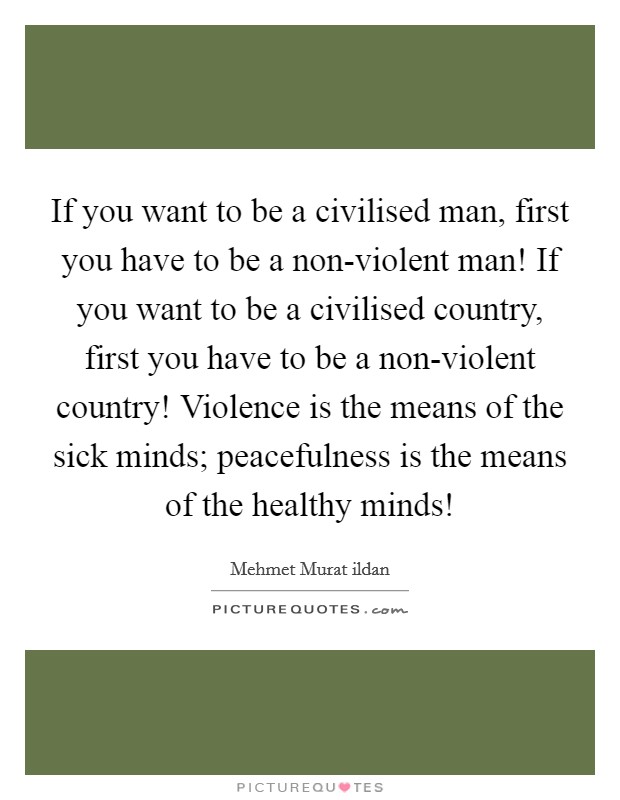If you want to be a civilised man, first you have to be a non-violent man! If you want to be a civilised country, first you have to be a non-violent country! Violence is the means of the sick minds; peacefulness is the means of the healthy minds! Picture Quote #1