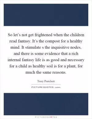 So let’s not get frightened when the children read fantasy. It’s the compost for a healthy mind. It stimulate s the inquisitive nodes, and there is some evidence that a rich internal fantasy life is as good and necessary for a child as healthy soil is for a plant, for much the same reasons Picture Quote #1