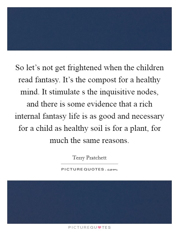 So let's not get frightened when the children read fantasy. It's the compost for a healthy mind. It stimulate s the inquisitive nodes, and there is some evidence that a rich internal fantasy life is as good and necessary for a child as healthy soil is for a plant, for much the same reasons. Picture Quote #1