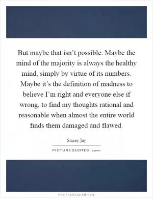 But maybe that isn’t possible. Maybe the mind of the majority is always the healthy mind, simply by virtue of its numbers. Maybe it’s the definition of madness to believe I’m right and everyone else if wrong, to find my thoughts rational and reasonable when almost the entire world finds them damaged and flawed Picture Quote #1