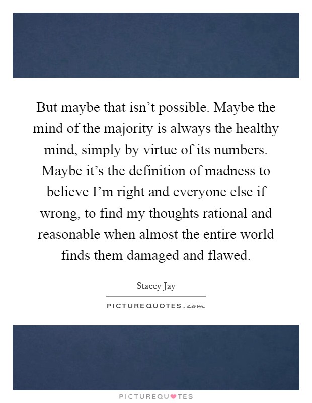 But maybe that isn't possible. Maybe the mind of the majority is always the healthy mind, simply by virtue of its numbers. Maybe it's the definition of madness to believe I'm right and everyone else if wrong, to find my thoughts rational and reasonable when almost the entire world finds them damaged and flawed. Picture Quote #1