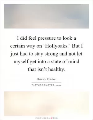 I did feel pressure to look a certain way on ‘Hollyoaks.’ But I just had to stay strong and not let myself get into a state of mind that isn’t healthy Picture Quote #1