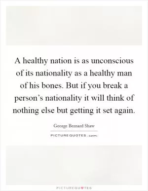 A healthy nation is as unconscious of its nationality as a healthy man of his bones. But if you break a person’s nationality it will think of nothing else but getting it set again Picture Quote #1