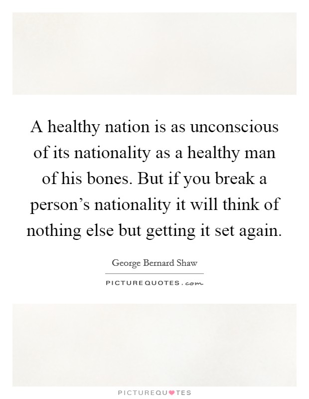 A healthy nation is as unconscious of its nationality as a healthy man of his bones. But if you break a person's nationality it will think of nothing else but getting it set again. Picture Quote #1