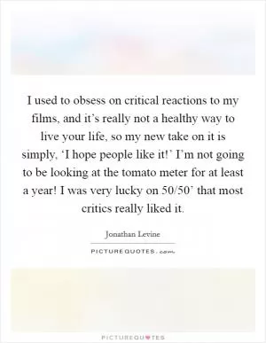 I used to obsess on critical reactions to my films, and it’s really not a healthy way to live your life, so my new take on it is simply, ‘I hope people like it!’ I’m not going to be looking at the tomato meter for at least a year! I was very lucky on  50/50’ that most critics really liked it Picture Quote #1