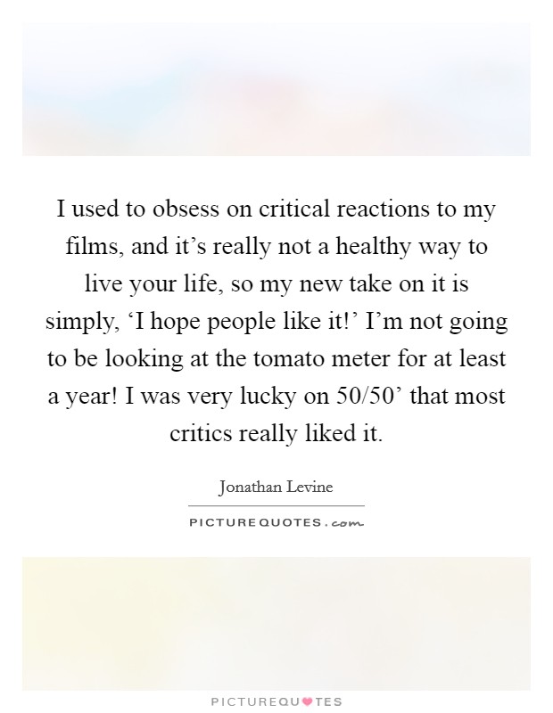 I used to obsess on critical reactions to my films, and it's really not a healthy way to live your life, so my new take on it is simply, ‘I hope people like it!' I'm not going to be looking at the tomato meter for at least a year! I was very lucky on  50/50' that most critics really liked it. Picture Quote #1